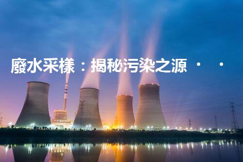 廢水采樣：揭秘污染之源，還原隱匿真相！